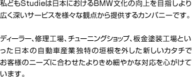 私どもStudieは日本におけるBMW文化の向上を目指し より広く深いサービスを様々な観点から提供するカンパニーです。 ディーラー、修理工場、チューニングショップ、板金塗装工場といった 日本の自動車産業独特の垣根を外した新しいカタチで お客様のニーズに合わせたよりきめ細やかな対応を心がけています。